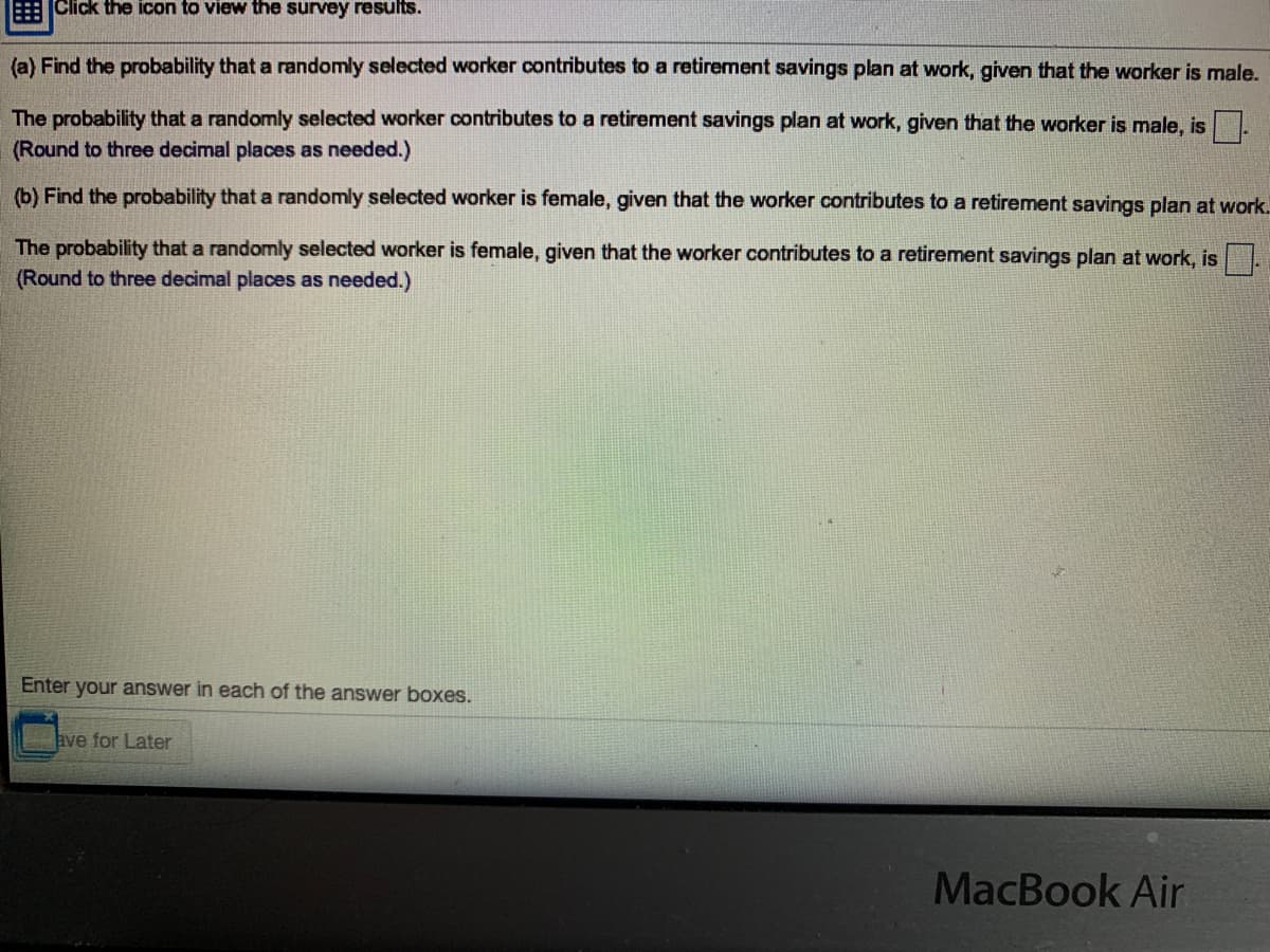 EClick the icon to view the survey results.
(a) Find the probability that a randomly selected worker contributes to a retirement savings plan at work, given that the worker is male.
The probability that a randomly selected worker contributes to a retirement savings plan at work, given that the worker is male, is
(Round to three decimal places as needed.)
(b) Find the probability that a randomly selected worker is female, given that the worker contributes to a retirement savings plan at work.
The probability that a randomly selected worker is female, given that the worker contributes to a retirement savings plan at work, is .
(Round to three decimal places as needed.)
Enter your answer in each of the answer boxes.
ave for Later
MacBook Air
