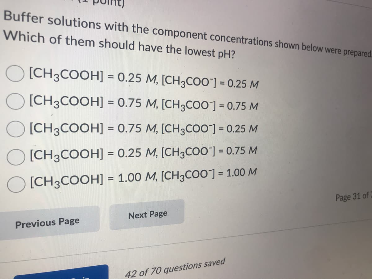 Buffer solutions with the component concentrations shown below were prepared.
Which of them should have the lowest pH?
O [CH3COOH] = 0.25 M, [CH3COO]= 0.25 M
%3D
%3D
[CH3COOH] = 0.75 M, [CH3COO"] = 0.75 M
%3D
[CH3COOH] = 0.75 M, [CH3CO0] = 0.25 M
[CH3COOH] = 0.25 M, [CH3COO"] = 0.75 M
%3D
[CH3COOH] = 1.00 M, [CH3COO"] = 1.00 M
%3D
Page 31 of
Next Page
Previous Page
42 of 70 questions saved

