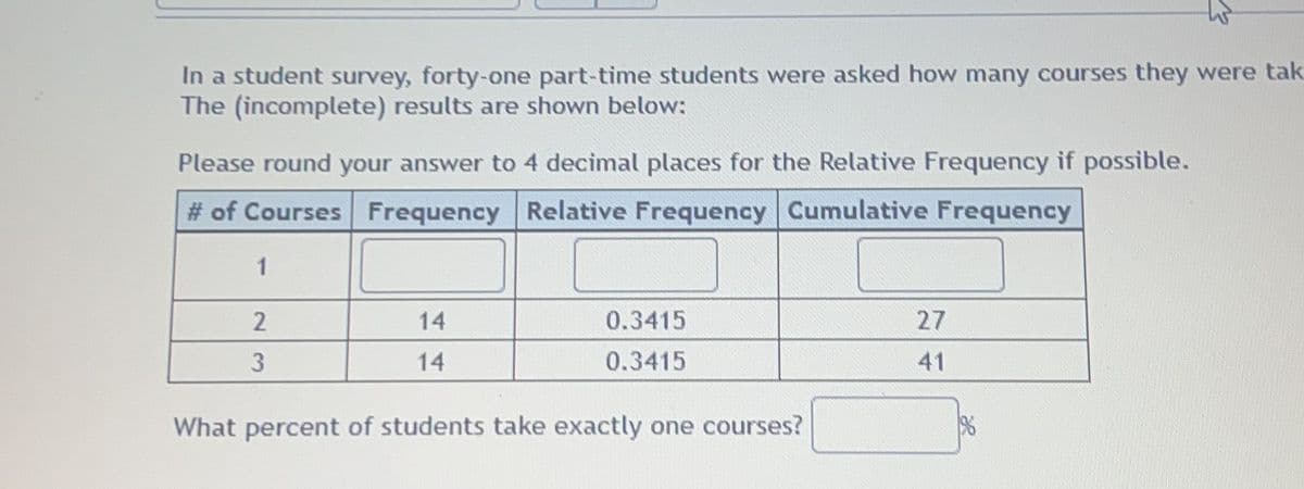 In a student survey, forty-one part-time students were asked how many courses they were tak
The (incomplete) results are shown below:
Please round your answer to 4 decimal places for the Relative Frequency if possible.
# of Courses Frequency Relative Frequency Cumulative Frequency
1
14
0.3415
27
14
0.3415
41
What percent of students take exactly one courses?
