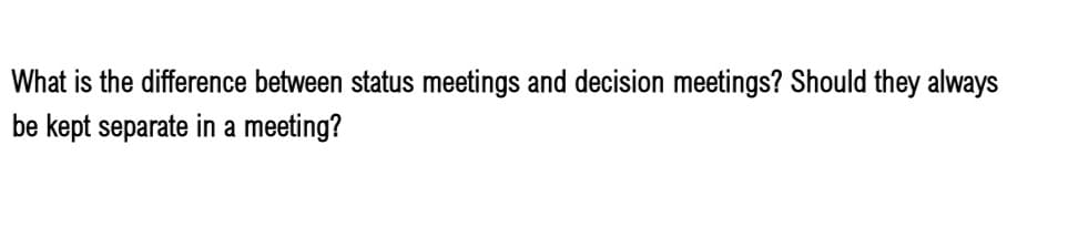 What is the difference between status meetings and decision meetings? Should they always
be kept separate in a meeting?