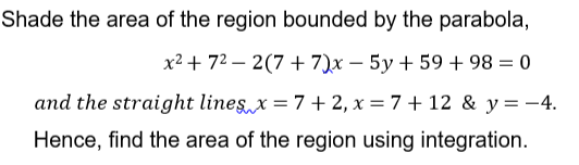 Shade the area of the region bounded by the parabola,
x² + 72 – 2(7 + 7)x – 5y + 59 + 98 = 0
and the straight lines x = 7 + 2, x = 7 + 12 & y = -4.
Hence, find the area of the region using integration.
