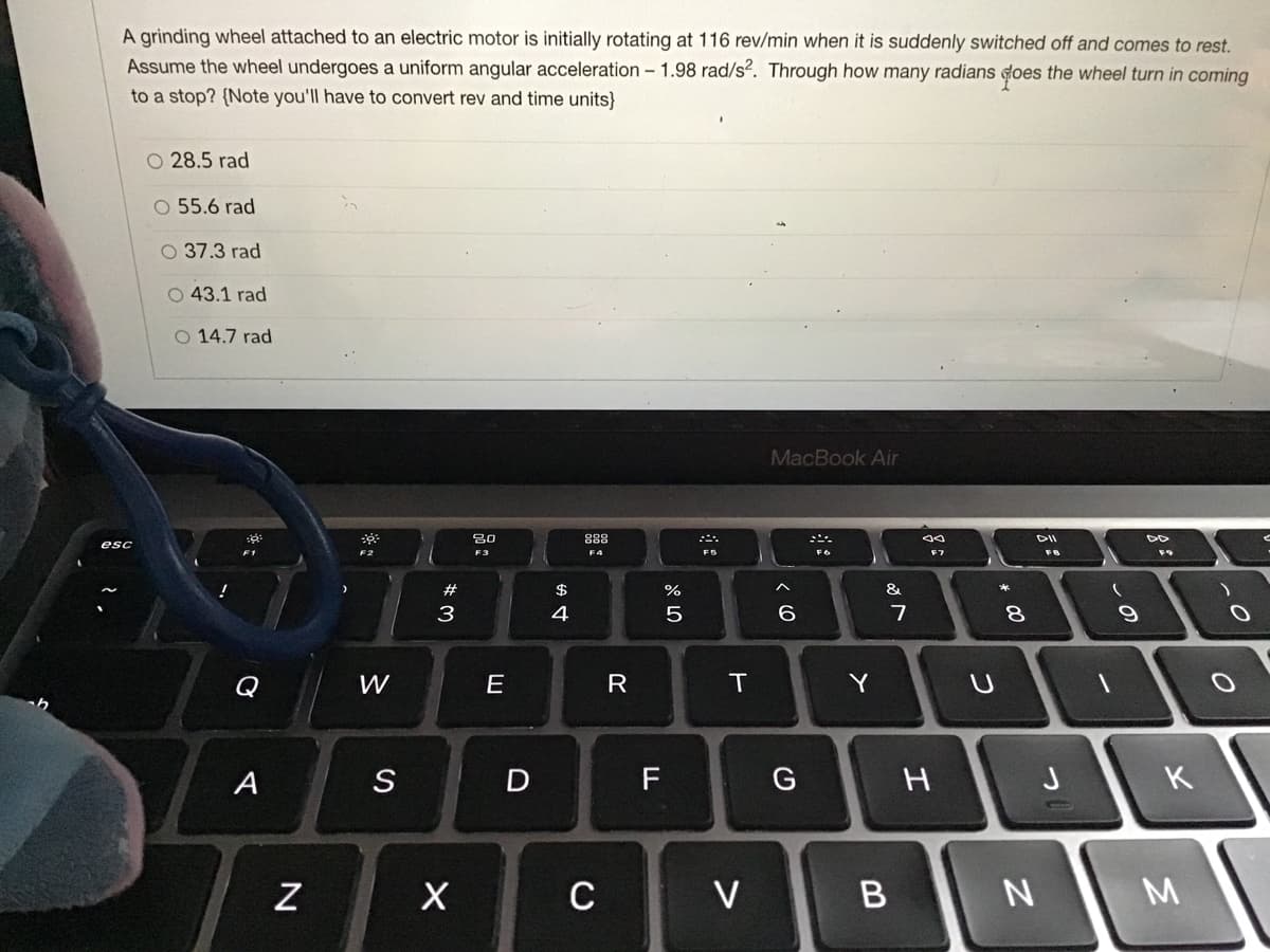 A grinding wheel attached to an electric motor is initially rotating at 116 rev/min when it is suddenly switched off and comes to rest.
Assume the wheel undergoes a uniform angular acceleration – 1.98 rad/s?. Through how many radians does the wheel turn in coming
to a stop? {Note you'll have to convert rev and time units}
O 28.5 rad
O 55.6 rad
O 37.3 rad
O 43.1 rad
O 14.7 rad
MacBook Air
80
888
DII
esc
F3
F7
#
$
%
&
3
4
7
8
W
R
Y
A
D
F
G
H
J
K
C
V
