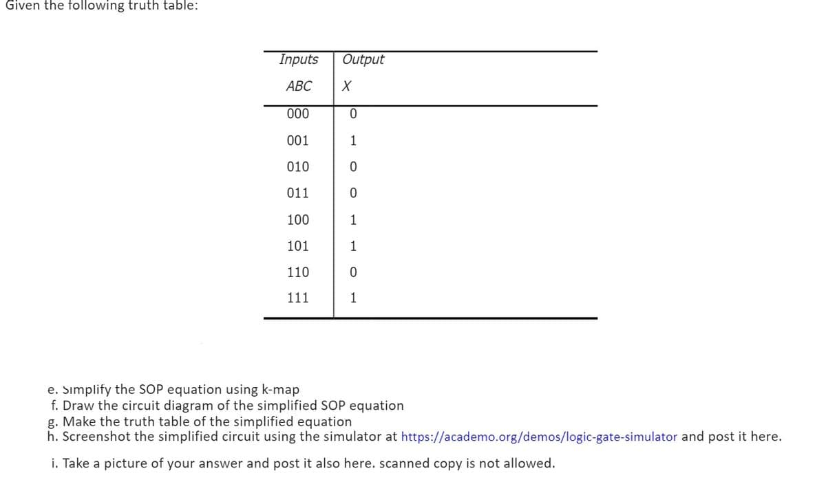 Given the following truth table:
Output
X
Inputs
ABC
000
0
001
1
010
0
011
0
100
1
101
1
110
0
111
1
e. Simplify the SOP equation using k-map
f. Draw the circuit diagram of the simplified SOP equation
g. Make the truth table of the simplified equation
h. Screenshot the simplified circuit using the simulator at https://academo.org/demos/logic-gate-simulator and post it here.
i. Take a picture of your answer and post it also here. scanned copy is not allowed.