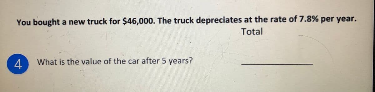 You bought a new truck for $46,000. The truck depreciates at the rate of 7.8% per year.
Total
What is the value of the car after 5 years?
