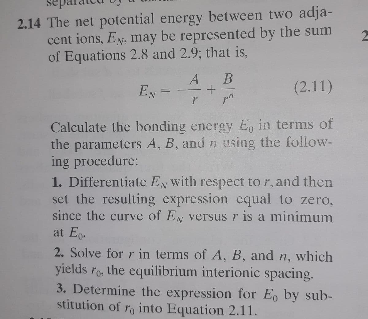 sep
2.14 The net potential energy between two adja-
cent ions, EN, may be represented by the sum
of Equations 2.8 and 2.9; that is,
В
EN
(2.11)
pn
Calculate the bonding energy Eo in terms of
the parameters A, B, and n using the follow-
ing procedure:
1. Differentiate EN with respect to r, and then
set the resulting expression equal to zero,
since the curve of EN versus r is a minimum
at Eo.
2. Solve for r in terms of A, B, and n, which
yields ro, the equilibrium interionic spacing.
3. Determine the expression for E, by sub-
stitution of ro into Equation 2.11.
