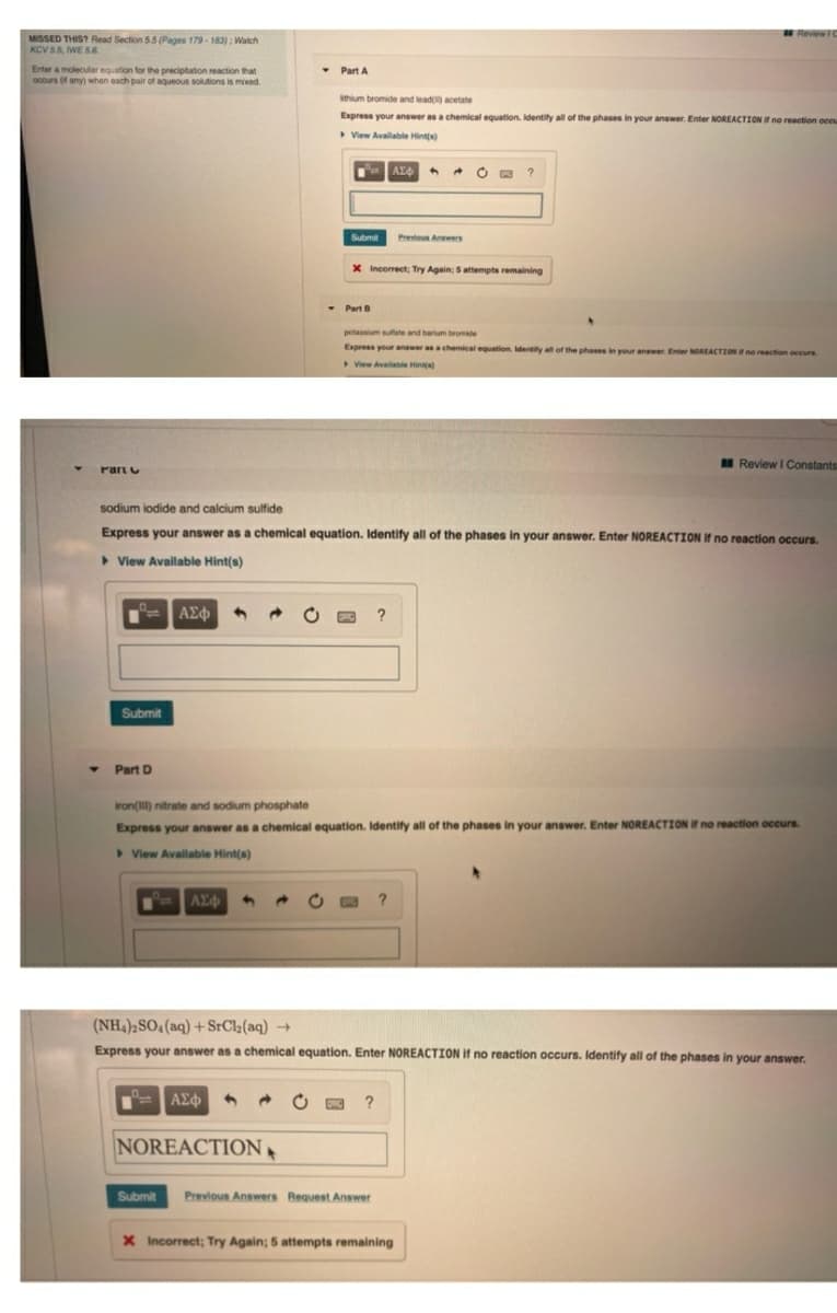 Review IC
MISSED THIS? Read Section 5.5 (Pages 179 - 183) : Walch
KCV 5.5, WE S6
• Part A
Enter a molecular equation for the preciptation reaction that
ocours (f any) when each pair of aqueous solutions is mixed.
hium bromide and lead acetate
Express your answer as a chemical equation. Identity all of the phases in your answer. Enter NOREACTION I no reaction oceu
View Avalable Hint(s)
Submit
Previous Answers
X Incorrect; Try Again, 5attempts remaining
- Part B
potassium sutate and barium bromide
Express your answer as a chemical equation. Identify all of the phases in your answer Enter NOREACTION no reaction occurs
View Available Hints
I Review I Constants
Part
sodium iodide and calcium sulfide
Express your answer as a chemical equation. Identify all of the phases in your answer. Enter NOREACTION If no reaction occurs.
> View Available Hint(s)
ΑΣφ
?
Submit
Part D
iron(I) nitrate and sodium phosphate
Express your answer as a chemical equation. Identify all of the phases in your answer. Enter NOREACTION If no reaction occurs
> View Avallable Hint(s)
AZ
(NH,)2SO, (aq) + SrCl3(aq) →
Express your answer as a chemical equation. Enter NOREACTION If no reaction occurs. Identify all of the phases in your answer.
ΑΣφ
?
NOREACTION
Submit
Previous Answers Request Answer
X Incorrect; Try Again; 5 attempts remaining
