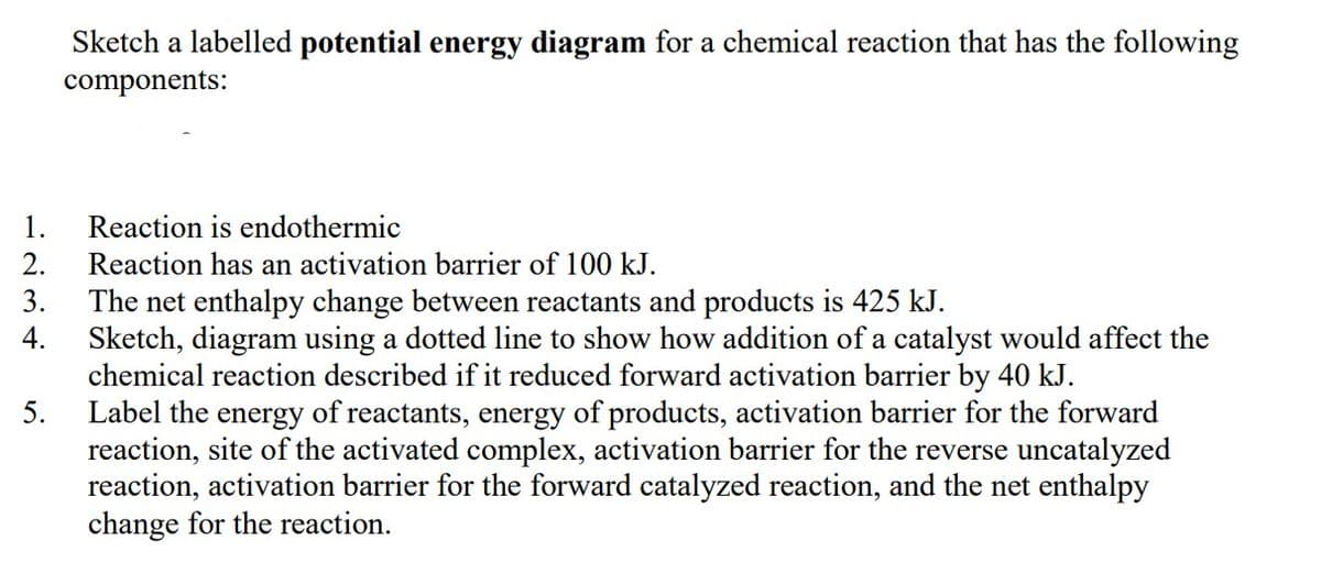 1.
2.
3.
4.
5.
Sketch a labelled potential energy diagram for a chemical reaction that has the following
components:
Reaction is endothermic
Reaction has an activation barrier of 100 kJ.
The net enthalpy change between reactants and products is 425 kJ.
Sketch, diagram using a dotted line to show how addition of a catalyst would affect the
chemical reaction described if it reduced forward activation barrier by 40 kJ.
Label the energy of reactants, energy of products, activation barrier for the forward
reaction, site of the activated complex, activation barrier for the reverse uncatalyzed
reaction, activation barrier for the forward catalyzed reaction, and the net enthalpy
change for the reaction.