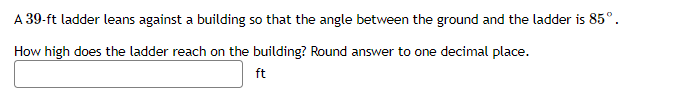 A 39-ft ladder leans against a building so that the angle between the ground and the ladder is 85°.
How high does the ladder reach on the building? Round answer to one decimal place.
ft

