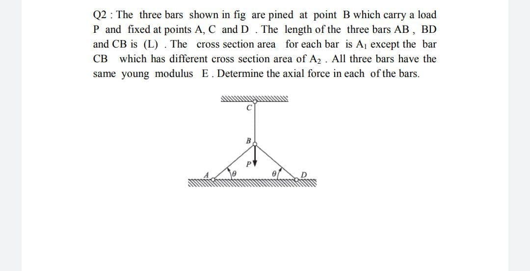 Q2 : The three bars shown in fig are pined at point B which carry a load
P and fixed at points A, C and D. The length of the three bars AB, BD
and CB is (L) . The cross section area for each bar is Aj except the bar
which has different cross section area of A2 . All three bars have the
same young modulus E. Determine the axial force in each of the bars.
СВ
