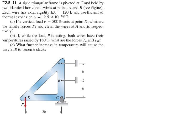 *2.5-11 A rigid triangular frame is pivoted at C and held by
two identical horizontal wires at points A and B (see figure).
Each wire has axial rigidity EA = 120 k and coefficient of
thermal expansion a = 12.5 x 10-PF.
(a) If a vertical load P = 500 lb acts at point D, what are
the tensile forces TA and Tg in the wires at A and B, respec-
tively?
(b) If, while the load P is acting, both wires have their
temperatures raised by 180°F, what are the forces TA and Tg?
(c) What further increase in temperature will cause the
wire at B to become slack?
D
2b
