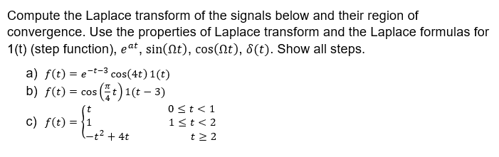 Compute the Laplace transform of the signals below and their region of
convergence. Use the properties of Laplace transform and the Laplace formulas for
1(t) (step function), eat, sin(Nt), cos(Nt), 8(t). Show all steps.
a) f(t) = e-t-3 cos(4t) 1(t)
b) f(t) = cos (t)1(t – 3)
t
0st<1
c) f(t) =
1<t< 2
-t² + 4t
t2 2
