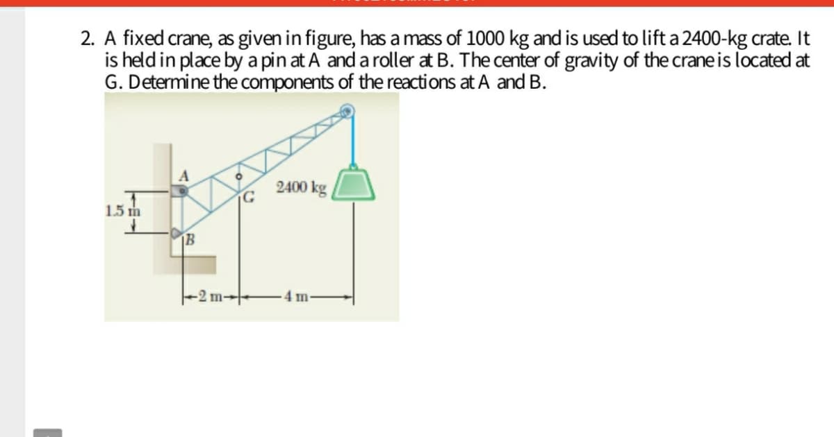 2. A fixed crane, as given in figure, has a mass of 1000 kg and is used to lift a 2400-kg crate. It
is held in place by a pin at A and a roller at B. The center of gravity of the crane is located at
G. Determine the components of the reactions at A and B.
A
2400 kg
1.5 m
1B
-2 m-
4 m
