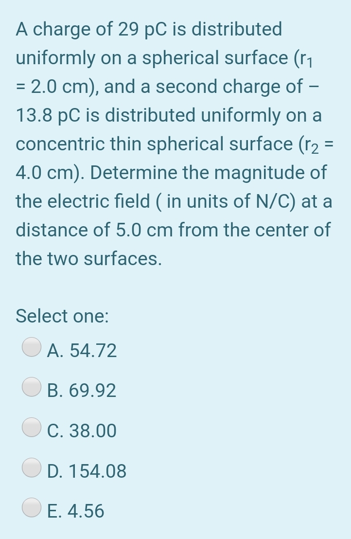 A charge of 29 pC is distributed
uniformly on a spherical surface (r1
= 2.0 cm), and a second charge of –
-
13.8 pC is distributed uniformly on a
concentric thin spherical surface (r2 =
4.0 cm). Determine the magnitude of
the electric field ( in units of N/C) at a
distance of 5.0 cm from the center of
the two surfaces.
Select one:
A. 54.72
B. 69.92
C. 38.00
D. 154.08
O E. 4.56
