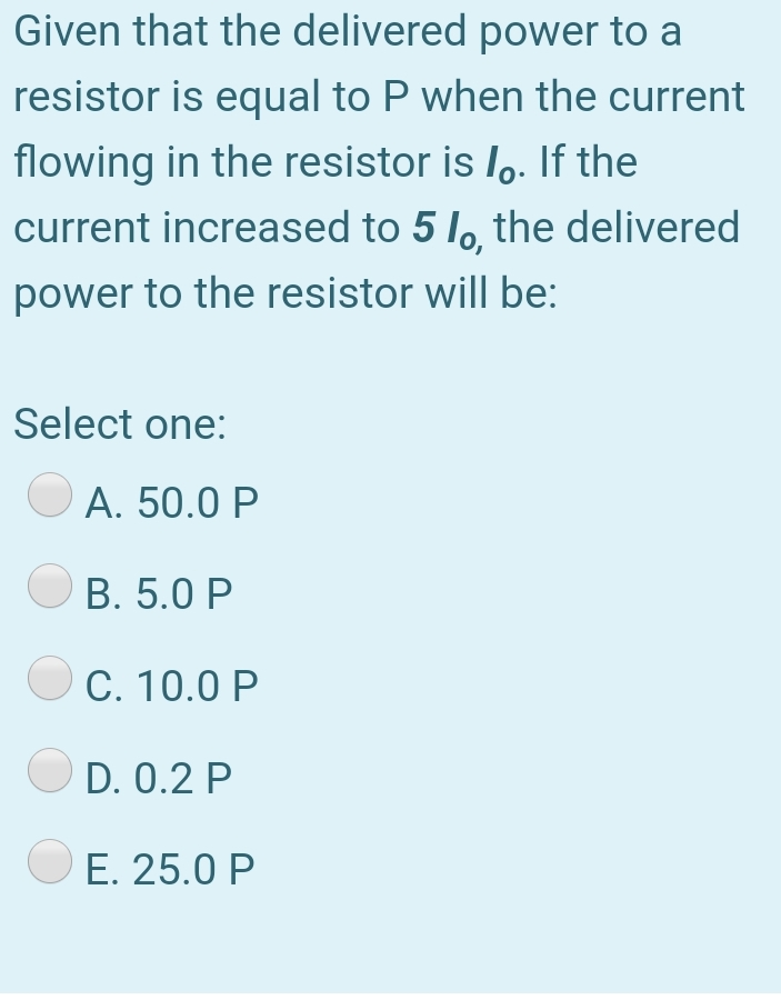 Given that the delivered power to a
resistor is equal to P when the current
flowing in the resistor is lo. If the
current increased to 5 lo, the delivered
power to the resistor will be:
Select one:
A. 50.0 P
B. 5.0 P
C. 10.0 P
D. 0.2 P
O E. 25.0 P
