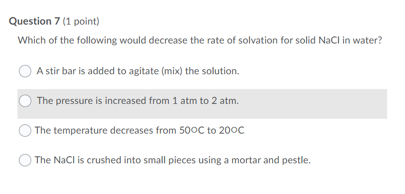 Question 7 (1 point)
Which of the following would decrease the rate of solvation for solid NaCl in water?
A stir bar is added to agitate (mix) the solution.
The pressure is increased from 1 atm to 2 atm.
The temperature decreases from 50OC to 200C
O The NaCl is crushed into small pieces using a mortar and pestle.
