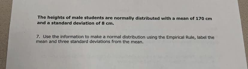 The heights of male students are normally distributed with a mean of 170 cm
and a standard deviation of 8 cm.
7. Use the information to make a normal distribution using the Empirical Rule, label the
mean and three standard deviations from the mean.
