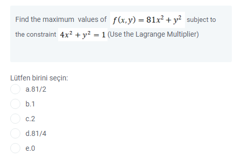 Find the maximum values of f(x,y) = 81x² + y² subject to
the constraint 4x? +y² = 1 (Use the Lagrange Multiplier)
Lütfen birini seçin:
O a.81/2
O b.1
O c.2
d.81/4
O e.0
