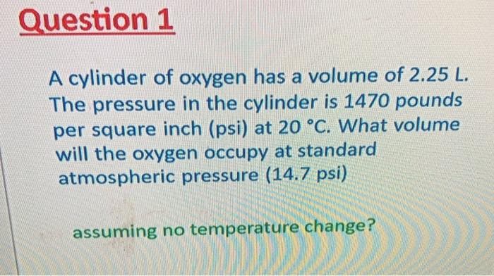 Question 1
A cylinder of oxygen has a volume of 2.25 L.
The pressure in the cylinder is 1470 pounds
per square inch (psi) at 20 °C. What volume
will the oxygen occupy at standard
atmospheric pressure (14.7 psi)
assuming no temperature change?
