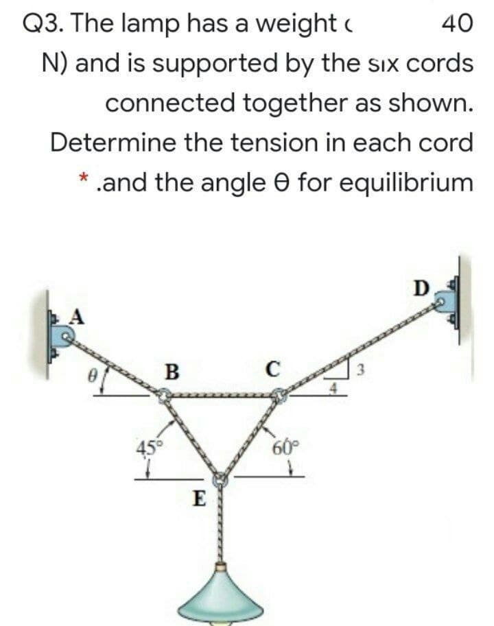 Q3. The lamp has a weight c
40
N) and is supported by the six cords
connected together as shown.
Determine the tension in each cord
* .and the angle O for equilibrium
D
A
B
456
60°
E
