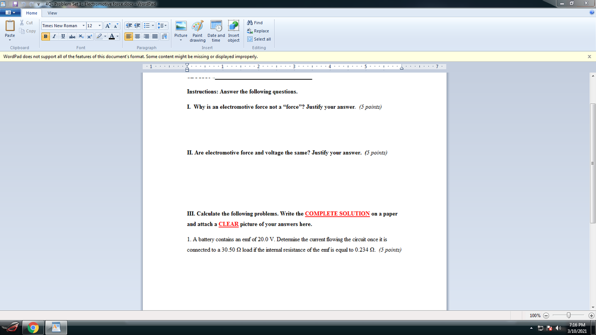 4Q- Problem Set 1- Electromotive force.docx - WordPad
Home
View
X Cut
A Find
- 12
-A A
章 三,三。
Times New Roman
A Copy
Replace
Paste
B I U abe X, x²
Picture Paint Date and Insert
drawing
O Select all
time
object
Clipboard
Font
Paragraph
Insert
Editing
WordPad does not support all of the features of this document's format. Some content might be missing or displayed improperly.
Instructions: Answer the following questions.
I. Why is an electromotive force not a "force"? Justify your answer. (5 points)
II. Are electromotive force and voltage the same? Justify your answer. (5 points)
III. Calculate the following problems. Write the COMPLETE SOLUTION on a paper
and attach a CLEAR picture of your answers here.
1. A battery contains an emf of 20.0 V. Determine the current flowing the circuit once it is
connected to a 30.50 Q load if the internal resistance of the emf is equal to 0.234 2. (5 points)
100% e
+
7:16 PM
3/10/2021
