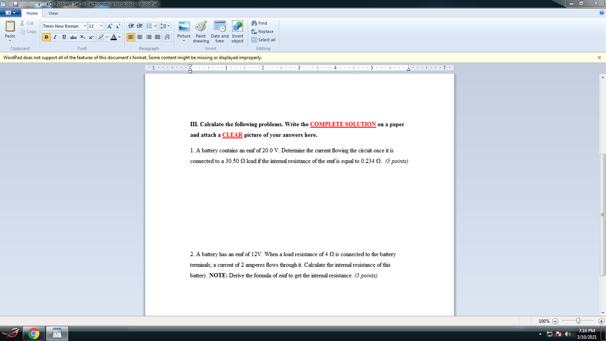 4Q- Problem Set 1- Electromotive force.docx - WordPad
Home
View
X Cut
A Find
- 12
-A A
章 三,三、
Times New Roman
A Copy
ab. Replace
Paste
B I U abe X, x²
Picture Paint Date and Insert
drawing
O Select all
time
object
Clipboard
Insert
Font
Paragraph
Editing
WordPad does not support all of the features of this document's format. Some content might be missing or displayed improperly.
III. Calculate the following problems. Write the COMPLETE SOLUTION on a paper
and attach a CLEAR picture of your answers here.
1. A battery contains an emf of 20.0 V. Determine the current flowing the circuit once it is
connected to a 30.50 2 load if the internal resistance of the emfis equal to 0.234 Q. (5 points)
2. A battery has an emf of 12V. When a load resistance of 4 2 is connected to the battery
terminals; a current of 2 amperes flows through it. Calculate the internal resistance of this
battery. NOTE: Derive the formula of emf to get the internal resistance. (5 points)
100% e
+
7:16 PM
3/10/2021
