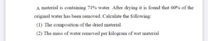 A material is containing 71% water. After drying it is found that 60% of the
original water has been removed. Calculate the following:
(1) The composition of the dried material
(2) The mass of water removed per kilogram of wet material
