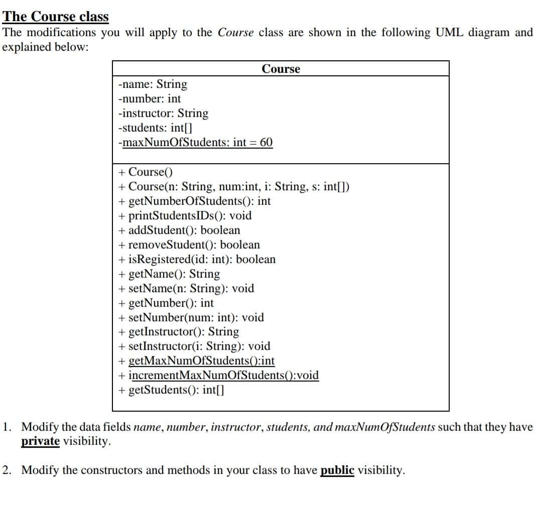 The Course class
The modifications you will apply to the Course class are shown in the following UML diagram and
explained below:
Course
-name: String
-number: int
-instructor: String
-students: int[]
-maxNumOfStudents: int = 60
+ Course()
+ Course(n: String, num:int, i: String, s: int[])
+ getNumberOfStudents(): int
+ printStudentsIDs(): void
+ addStudent(): boolean
+ removeStudent(): boolean
+ isRegistered(id: int): boolean
+ getName(): String
+ setName(n: String): void
+ getNumber(): int
+ setNumber(num: int): void
+ getInstructor(): String
+ setInstructor(i: String): void
+ getMaxNumOfStudents():int
+ incrementMaxNumOfStudents():void
+ getStudents(): int[]
1. Modify the data fields name, number, instructor, students, and maxNumOfStudents such that they have
private visibility.
2. Modify the constructors and methods in your class to have public visibility.
