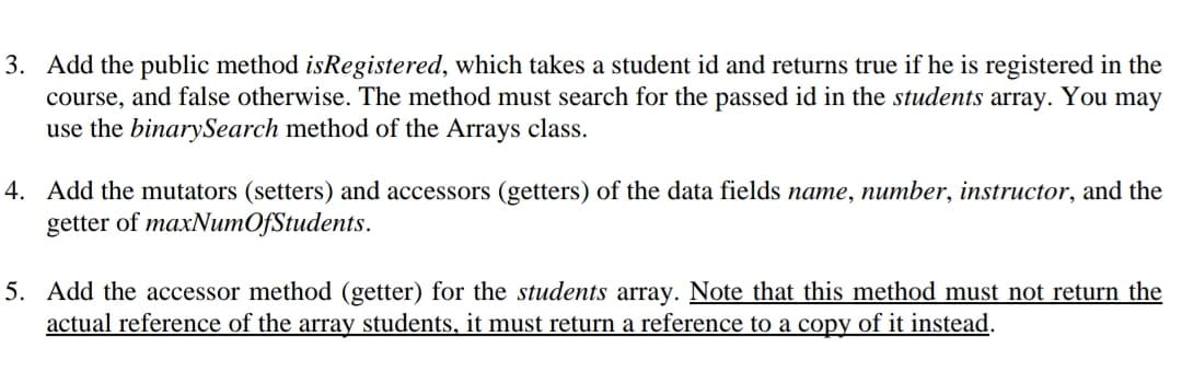 3. Add the public method isRegistered, which takes a student id and returns true if he is registered in the
course, and false otherwise. The method must search for the passed id in the students array. You may
use the binarySearch method of the Arrays class.
4. Add the mutators (setters) and accessors (getters) of the data fields name, number, instructor, and the
getter of maxNumOfStudents.
5. Add the accessor method (getter) for the students array. Note that this method must not return the
actual reference of the array students, it must return a reference to a copy of it instead.
