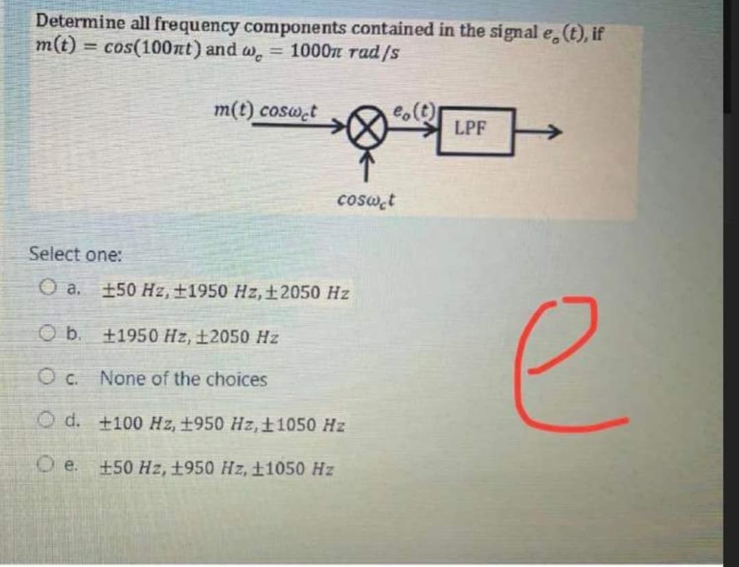 Determine all frequency components contained in the signal e,(t), if
m(t) = cos(100nt) and w.
1000n rad/s
%3D
m(t) cosw.t
e.(t)
LPF
cosw,t
Select one:
O a. 150 Hz, ±1950 Hz, ±2050 Hz
e
O b. +1950 Hz, 12050 Hz
O c. None of the choices
O d. +100 Hz, +950 Hz,±1050 Hz
e.
+50 Hz, +950 Hz, 11050 Hz
