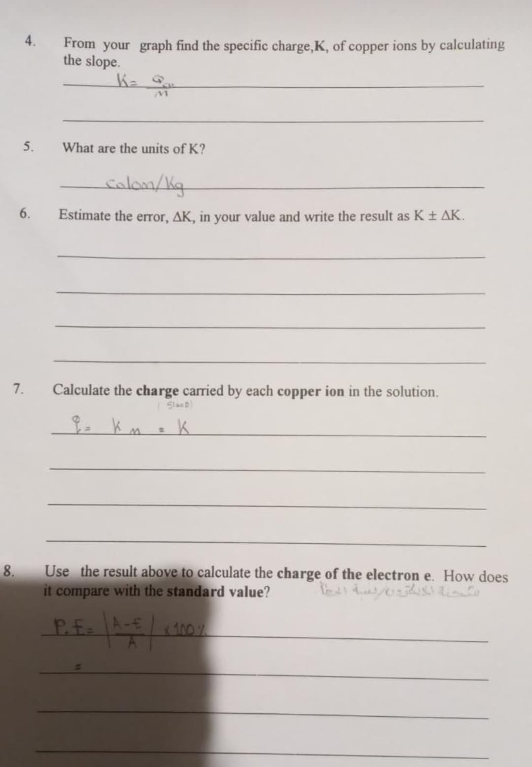 4.
From your graph find the specific charge,K, of copper ions by calculating
the slope.
5.
What are the units of K?
colon/Kg
6.
Estimate the error, AK, in your value and write the result as K ± AK.
7.
Calculate the charge carried by each copper ion in the solution.
Slaep)
8.
Use the result above to calculate the charge of the electron e. How does
it compare with the standard value?
Pf A-t 100 %
