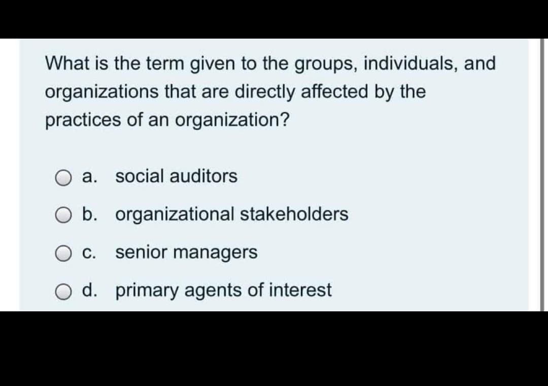 What is the term given to the groups, individuals, and
organizations that are directly affected by the
practices of an organization?
a. social auditors
O b. organizational stakeholders
O c. senior managers
O d. primary agents of interest
