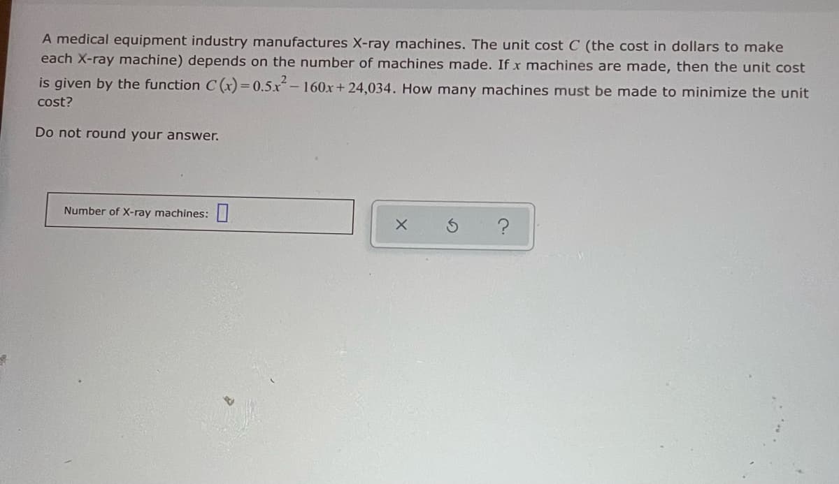 A medical equipment industry manufactures X-ray machines. The unit cost C (the cost in dollars to make
each X-ray machine) depends on the number of machines made. If x machines are made, then the unit cost
is given by the function C (x)= 0.5.x-160xr+ 24,034. How many machines must be made to minimize the unit
cost?
Do not round your answer.
Number of X-ray machines:||
