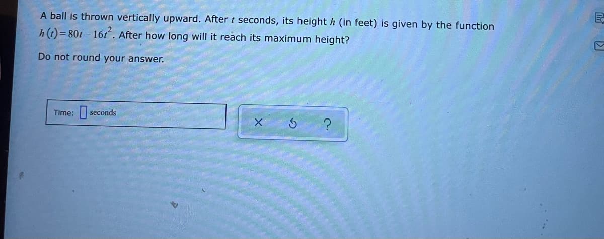 A ball is thrown vertically upward. After t seconds, its height h (in feet) is given by the function
h(t)=801- 161. After how long will it reach its maximum height?
Do not round your answer.
Time: seconds
