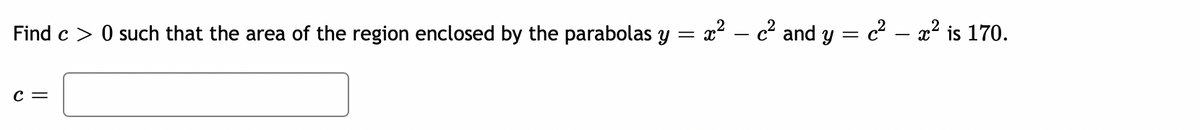 Find c > 0 such that the area of the region enclosed by the parabolas y
x? – c' and y = c² – a? is 170.
c =
