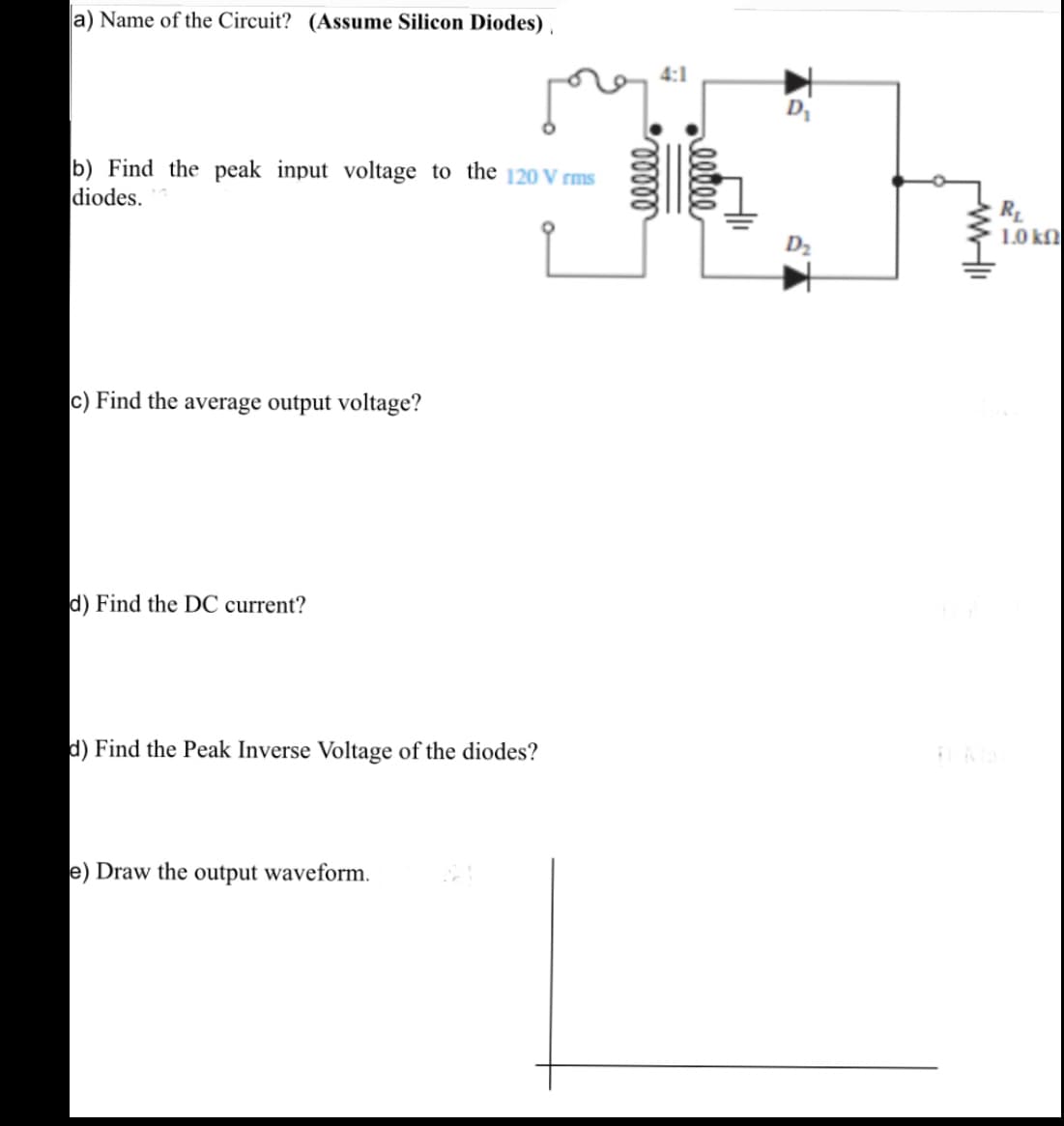 a) Name of the Circuit? (Assume Silicon Diodes) ,
4:1
D
b) Find the peak input voltage to the 120 V rms
diodes.
R
1.0 k
D2
c) Find the average output voltage?
d) Find the DC current?
d) Find the Peak Inverse Voltage of the diodes?
e) Draw the output waveform.
eetee
