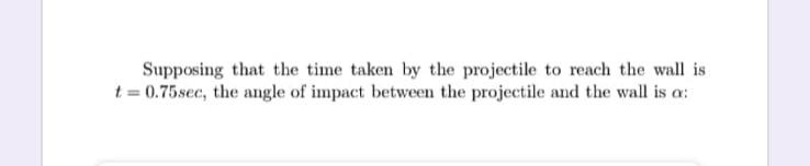 Supposing that the time taken by the projectile to reach the wall is
t = 0.75sec, the angle of impact between the projectile and the wall is a:
