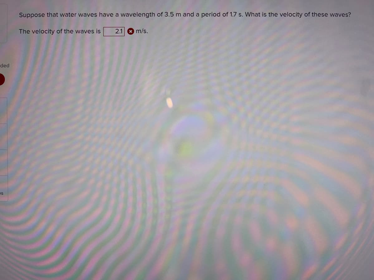 Suppose that water waves have a wavelength of 3.5 m and a period of 1.7 s. What is the velocity of these waves?
The velocity of the waves is
2.1 * m/s.
ded
es
