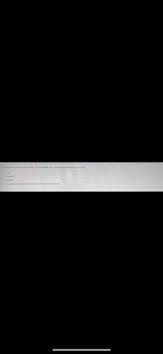 4030
A force of 128 Nacts on a ball for 045 L The ball is initially at rest. Determine the fral momentum of the ball
576kg m
128 kg ms
Ra imponsible to determine the final momentum without knowing the ballh mann
