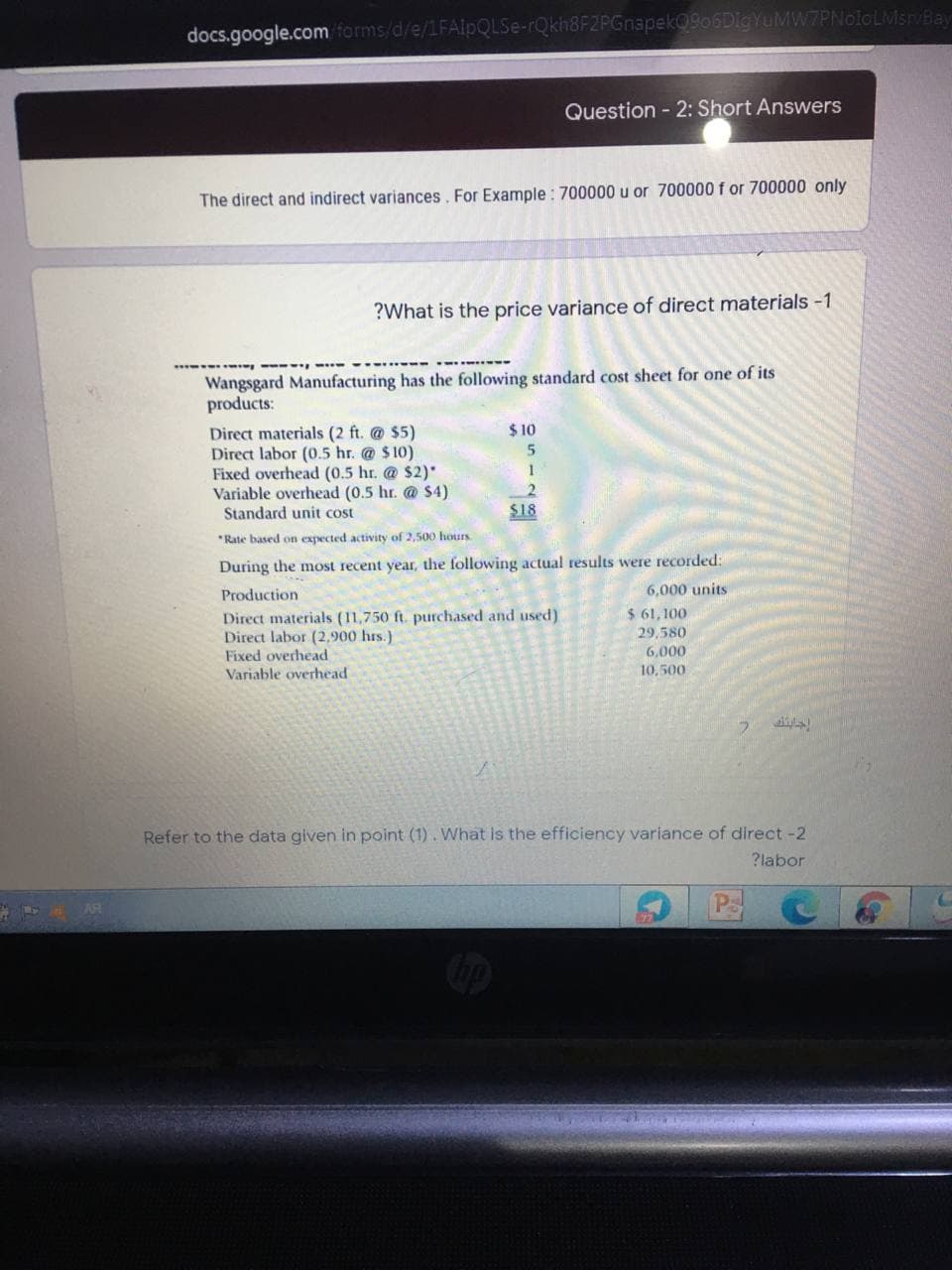 docs.google.com forms/d/e/1FA1PQLSE-rQkh8FZPGnapek0906DigYuMW7PNoioLMsrvBay
Question - 2: Short Answers
The direct and indirect variances. For Example : 700000 u or 700000 f or 700000 only
?What is the price variance of direct materials -1
Wangsgard Manufacturing has the following standard cost sheet for one of its
products:
$ 10
Direct materials (2 ft. @ $5)
Direct labor (0.5 hr. @ $10)
Fixed overhead (0.5 hr. @ $2)'
Variable overhead (0.5 hr. @ $4)
Standard unit cost
1
$18
*Rate based on expected activity of 2,500 hours
During the most recent year, the following actual results were recorded:
Production
6,000 units
$ 61,100
29,580
Direct materials (11,750 ft. purchased and used)
Direct labor (2,900 hrs.)
Fixed overhead
Variable overhead
6,000
10,500
Refer to the data given in point (1). What is the efficiency variance of direct -2
?labor
AR
