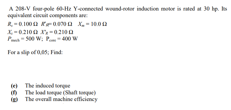 A 208-V four-pole 60-Hz Y-connected wound-rotor induction motor is rated at 30 hp. Its
equivalent circuit components are:
R.-0.100 Ω R 0.070 Ω Χ-10.0 Ω
X- 0.210 Ω X 0.210 Ω
Pmech = 500 W; Pcore = 400 W
For a slip of 0,05; Find:
(e) The induced torque
(f) The load torque (Shaft torque)
(g) The overall machine efficiency
