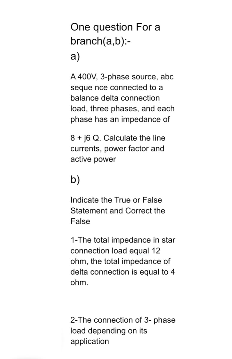 One question For a
branch(a,b):-
a)
A 400V, 3-phase source, abc
sequence connected to a
balance delta connection
load, three phases, and each
phase has an impedance of
8+j6 Q. Calculate the line
currents, power factor and
active power
b)
Indicate the True or False
Statement and Correct the
False
1-The total impedance in star
connection load equal 12
ohm, the total impedance of
delta connection is equal to 4
ohm.
2-The connection of 3- phase
load depending on its
application