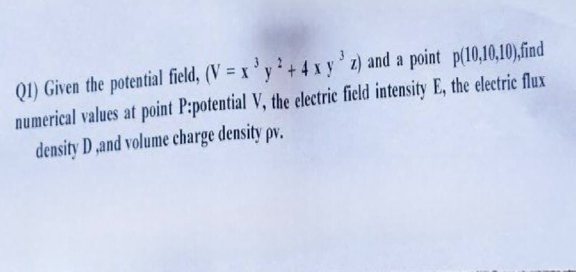 Q1) Given the potential field, (V=x3y²+4 x y³z) and a point p(10,10,10),find
numerical values at point P:potential V, the electric field intensity E, the electric flux
density D,and volume charge density pv.