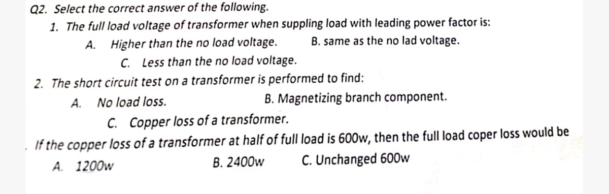 Q2. Select the correct answer of the following.
1. The full load voltage of transformer when suppling load with leading power factor is:
A.
Higher than the no load voltage.
B. same as the no lad voltage.
C. Less than the no load voltage.
2. The short circuit test on a transformer is performed to find:
A.
No load loss.
B. Magnetizing branch component.
C. Copper loss of a transformer.
. If the copper loss of a transformer at half of full load is 600w, then the full load coper loss would be
A. 1200w
B. 2400w
C. Unchanged 600w