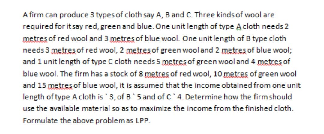 A firm can produce 3 types of cloth say A, B and C. Three kinds of wool are
required for it say red, green and blue. One unit length of type A cloth needs 2
metres of red wool and 3 metres of blue wool. One unit length of B type cloth
needs 3 metres of red wool, 2 metres of green wool and 2 metres of blue wool;
and 1 unit length of type C cloth needs 5 metres of green wool and 4 metres of
blue wool. The firm has a stock of 8 metres of red wool, 10 metres of green wool
and 15 metres of blue wool, it is assumed that the income obtained from one unit
length of type A cloth is 3, of B'5 and of C 4. Determine how the firmshould
use the available material so as to maximize the income from the finished cloth.
Formulate the above problemas LPP.
