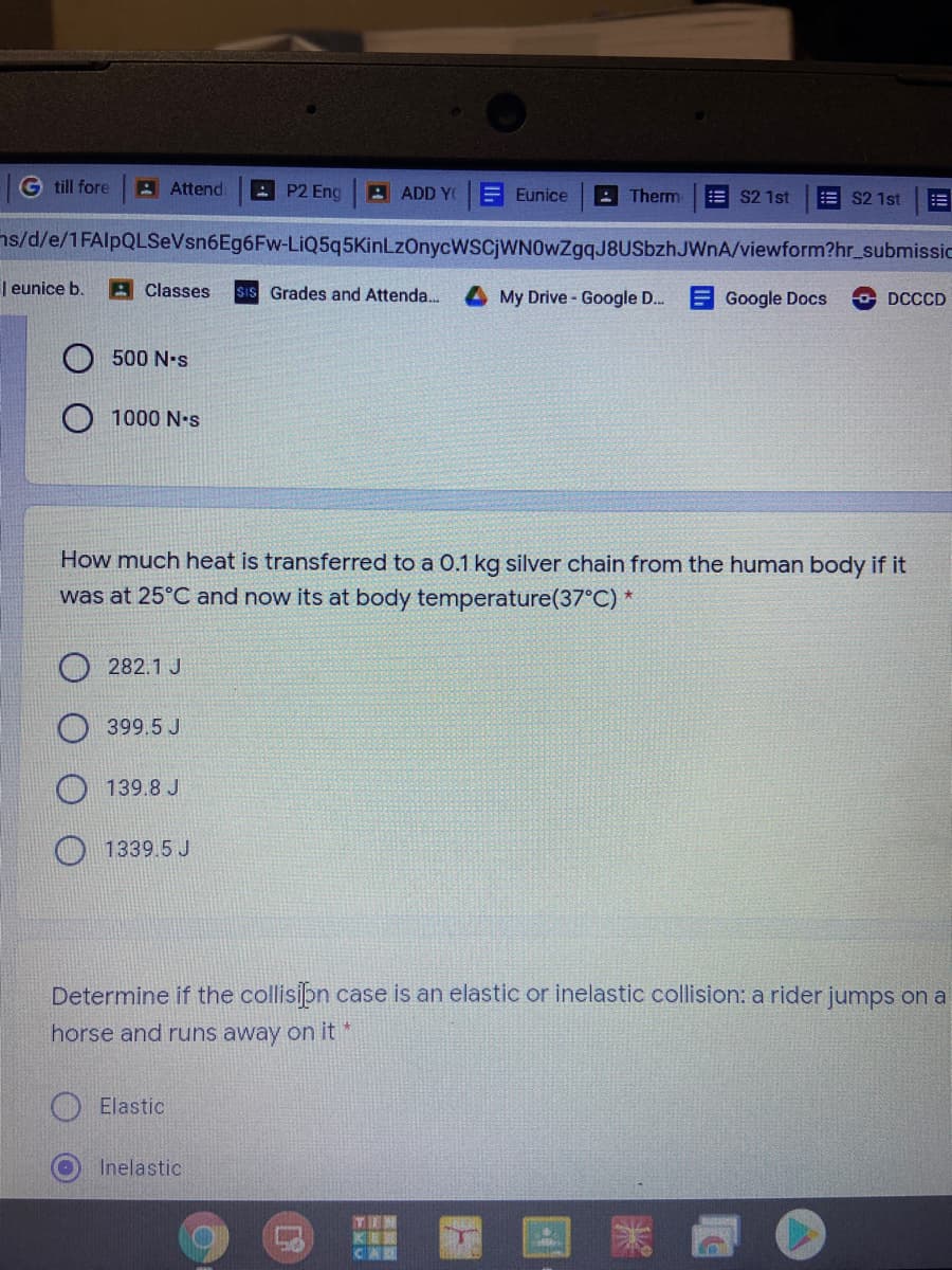 G till fore
A Attend
AP2 Eng
A ADD YO
E Eunice
A Therm
= S2 1st
E S2 1st
ns/d/e/1FAlpQLSeVsn6Eg6Fw-LiQ5q5KinLzOnycwscjWN0wZgqJ8USbzhJWnA/viewform?hr_submissic
| eunice b.
A Classes
SIS Grades and Attenda..
My Drive - Google D.
Google Docs
O DCCCD
500 N•s
1000 N•s
How much heat is transferred to a 0.1 kg silver chain from the human body if it
was at 25°C and now its at body temperature(37°C) *
282.1 J
399.5 J
O 139.8 J
1339.5 J
Determine if the collisibn case is an elastic or inelastic collision: a rider jumps on a
horse and runs away on it *
Elastic
Inelastic
|器
EXU
