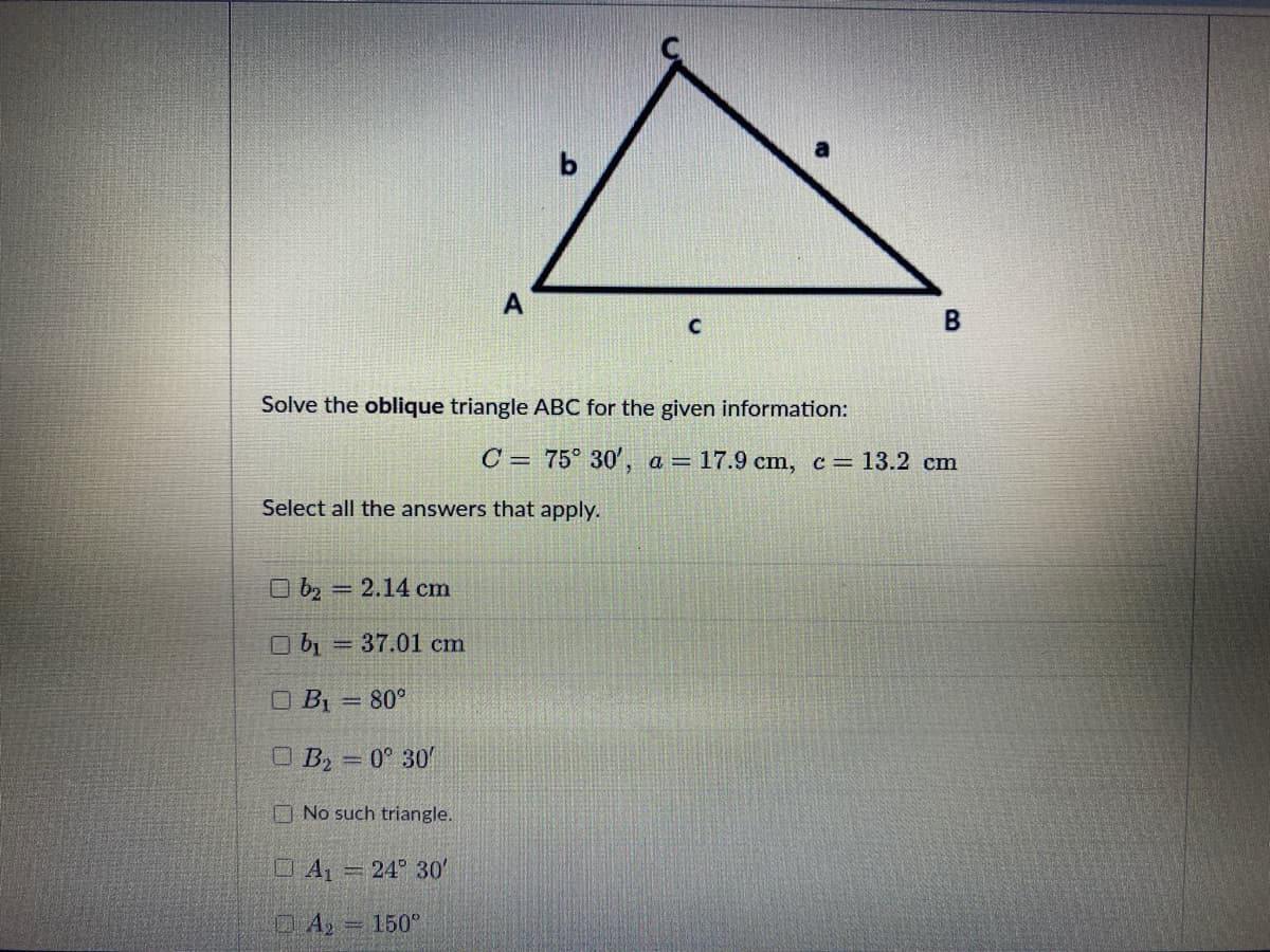 A
Solve the oblique triangle ABC for the given information:
C = 75° 30', a = 17.9 cm, c=13.2 cm
Select all the answers that apply.
O bz
2.14 cm
O b, = 37.01 cm
O BỊ = 80°
%3D
O B2 = 0° 30
%3D
ONo such triangle.
DA 24 30'
150°
B.
