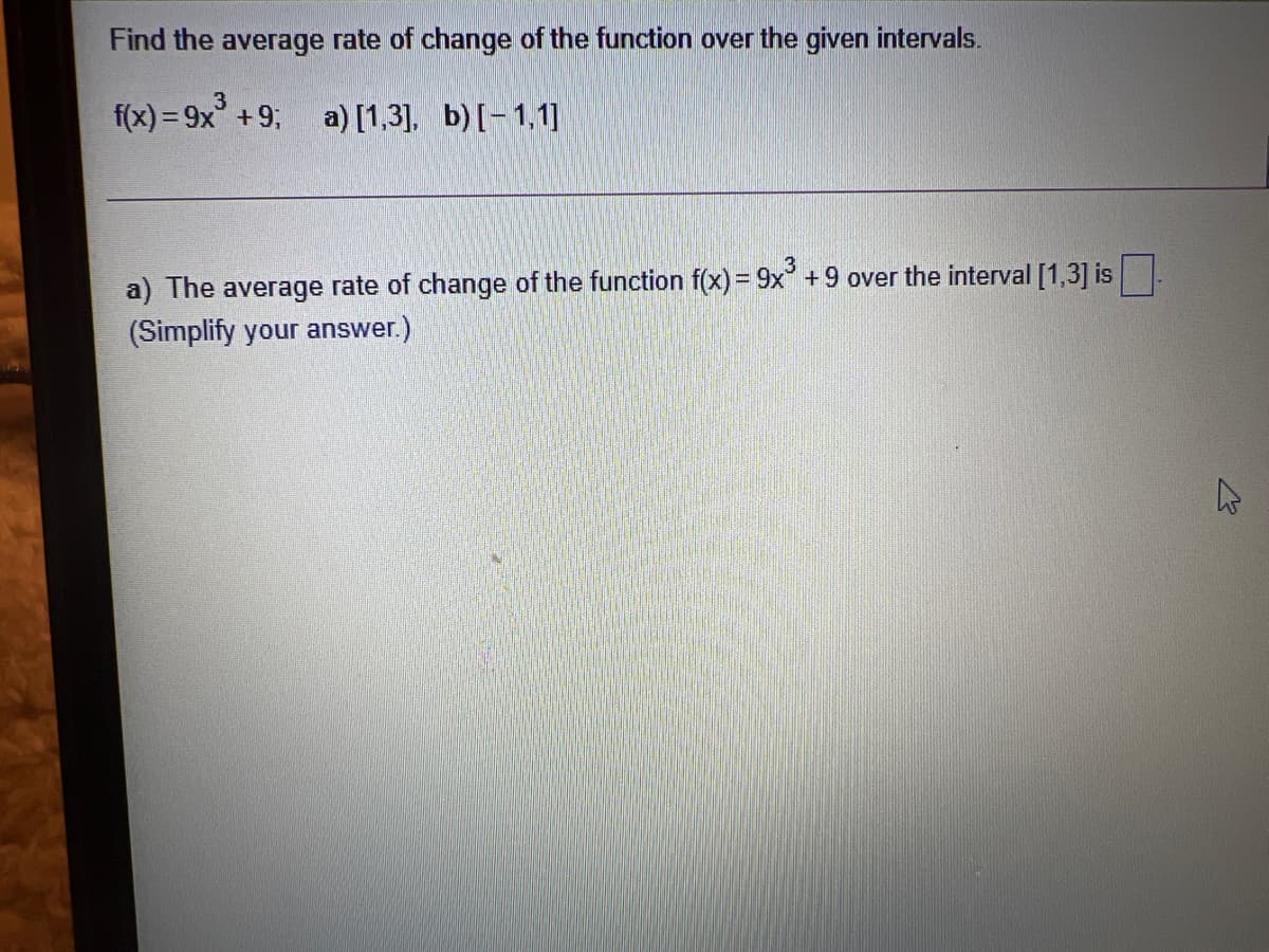 Find the average rate of change of the function over the given intervals.
f(x) = 9x +9; a) [1,3], b)[-1,1]
%3D
a) The average rate of change of the function f(x) = 9x° +9 over the interval [1,3] is
(Simplify your answer.)
