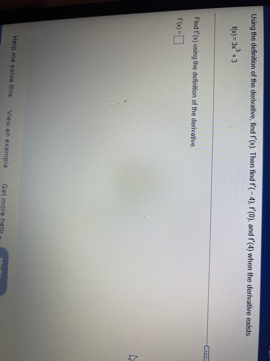 Using the definition of the derivative, find f'(x). Then find f'(- 4), f'(0), and f'(4) when the derivative exists.
f(x) = 3x° +3
....
Find f (x) using the definition of the derivative.
f'(x)=D
Help me solve this
View an example
Get more help
