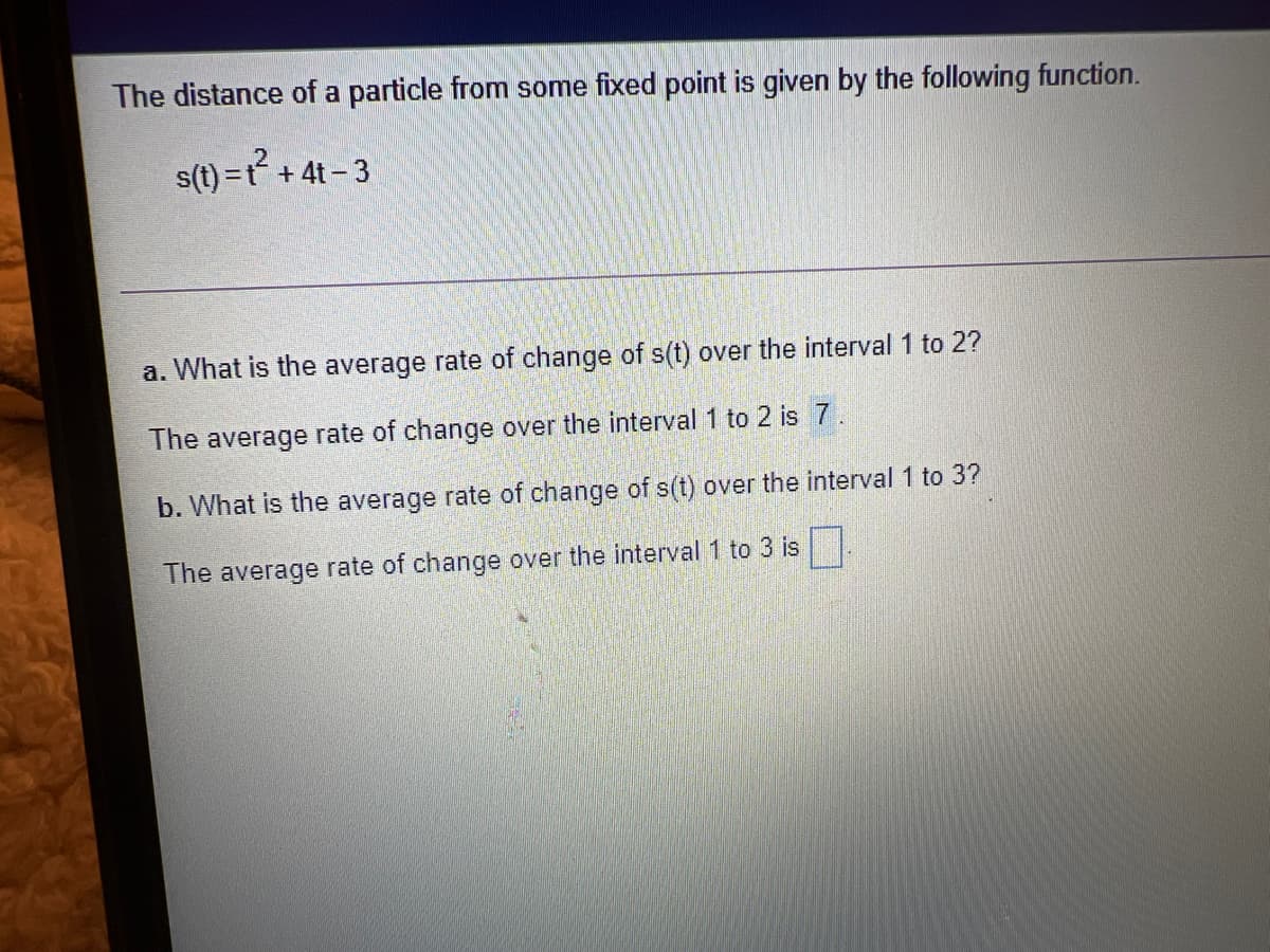The distance of a particle from some fixed point is given by the following function.
s(t) =t + 4t- 3
a. What is the average rate of change of s(t) over the interval 1 to 2?
The average rate of change over the interval 1 to 2 is 7.
b. What is the average rate of change of s(t) over the interval 1 to 3?
The average rate of change over the interval 1 to 3 isL
