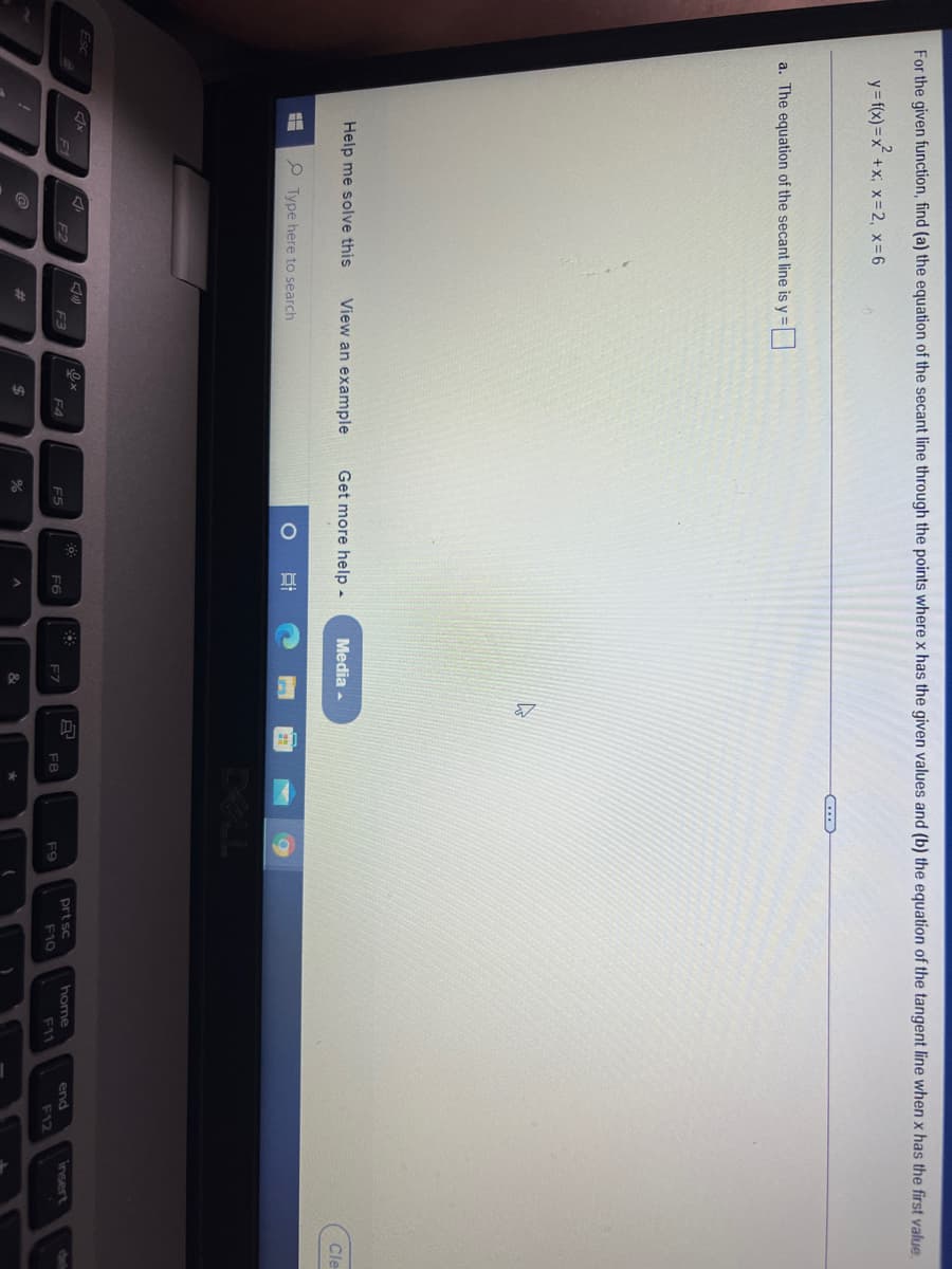 For the given function, find (a) the equation of the secant line through the points where x has the given values and (b) the equation of the tangent line when x has the first value
y= f(x) =x +x; x= 2, x-6
a. The equation of the secant line is y =|
Help me solve this
View an example
Get more help -
Media -
Cle
Type here to search
DELL
Esc
F1
F2
F3
prt sc
home
end
insert
del
F4
F5
F6
F7
F8
F9
F10
F11
F12
%23
%24
&
